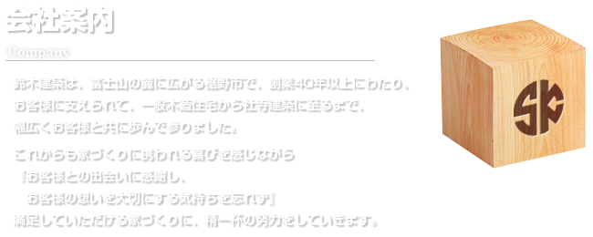 会社案内（Company）鈴木建築は、富士山の麓に広がる裾野市で、創業から40年以上にわたり、お客様に支えられて、一般木造建築から社寺建築に至るまで、幅広くお客様と共に歩んで参りました。これからも家づくりに携われる喜びを感じながら『お客様との出会いに感謝し、お客様の想いを大切にする気持ちを忘れず』満足していただける家づくりに、精一杯の努力をしていきます。